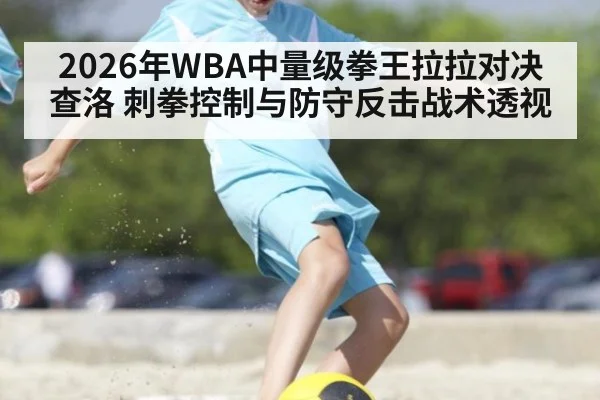 2026年WBA中量级拳王拉拉对决查洛 刺拳控制与防守反击战术透视