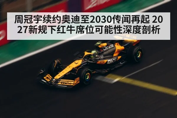 周冠宇续约奥迪至2030传闻再起 2027新规下红牛席位可能性深度剖析