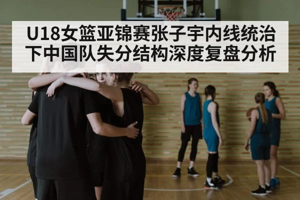 U18女篮亚锦赛张子宇内线统治下中国队失分结构深度复盘分析