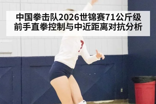 中国拳击队2026世锦赛71公斤级前手直拳控制与中近距离对抗分析