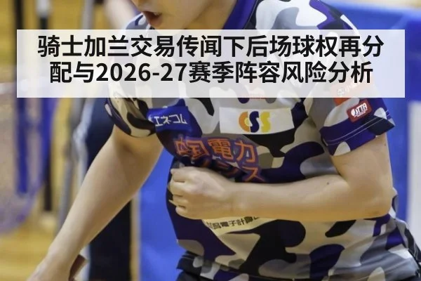 骑士加兰交易传闻下后场球权再分配与2026-27赛季阵容风险分析